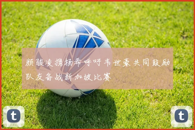 颜骏凌携杨希呼吁韦世豪共同鼓励队友备战新加坡比赛