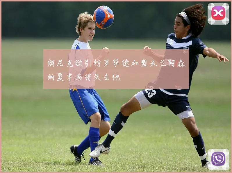 朗尼克欲引特罗萨德加盟米兰阿森纳夏季或将失去他