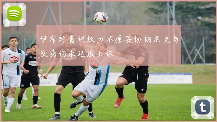 伊布对青训权力不愿妥协朗尼克与交易仍未达成共识