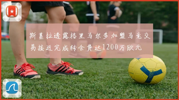 斯基拉透露格里马尔多加盟马竞交易接近完成转会费达1200万欧元