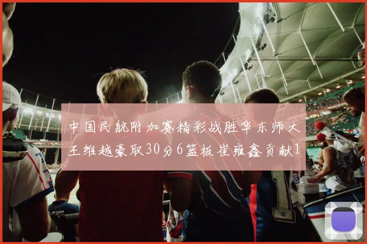 中国民航附加赛精彩战胜华东师大王维越豪取30分6篮板崔雍鑫贡献12分13篮板15助攻