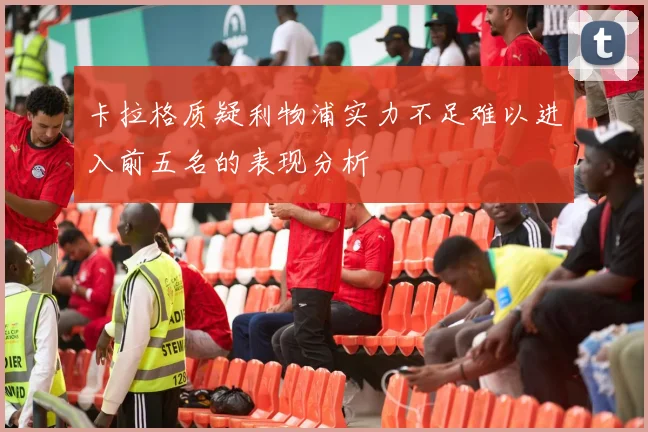 卡拉格质疑利物浦实力不足难以进入前五名的表现分析