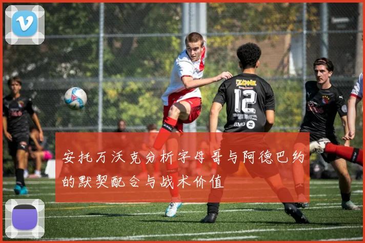 安托万沃克分析字母哥与阿德巴约的默契配合与战术价值
