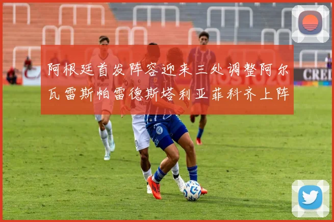 阿根廷首发阵容迎来三处调整阿尔瓦雷斯帕雷德斯塔利亚菲科齐上阵