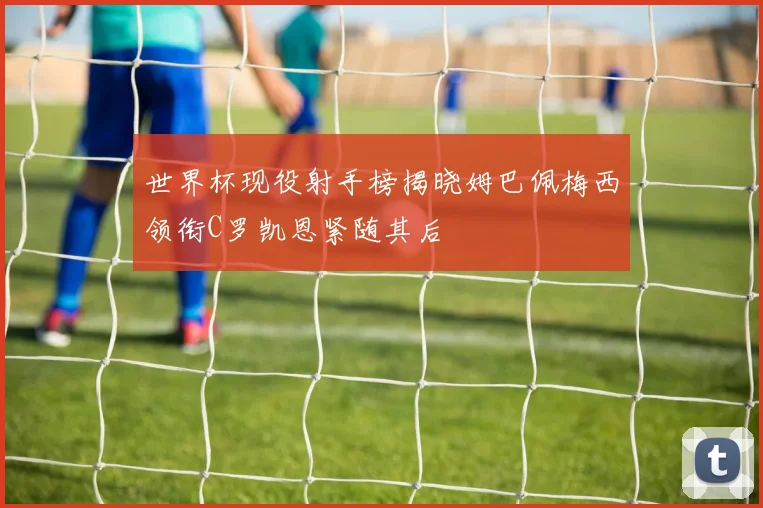 世界杯现役射手榜揭晓姆巴佩梅西领衔C罗凯恩紧随其后