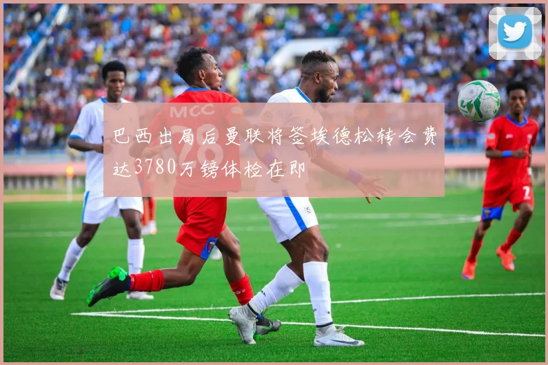 巴西出局后曼联将签埃德松转会费达3780万镑体检在即