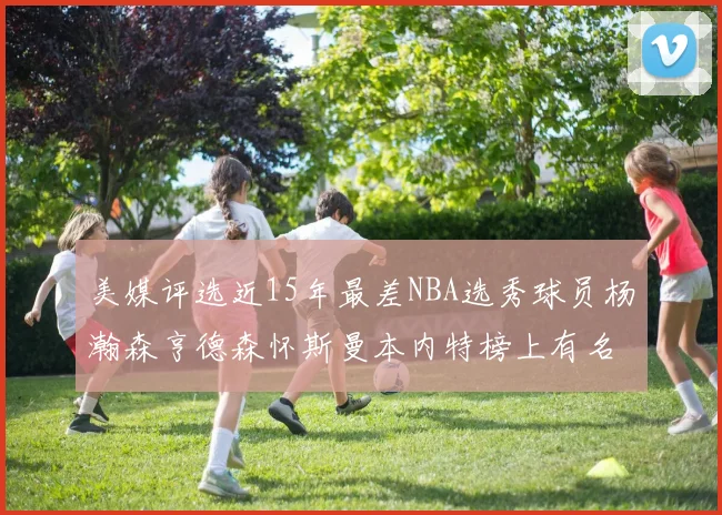 美媒评选近15年最差NBA选秀球员杨瀚森亨德森怀斯曼本内特榜上有名