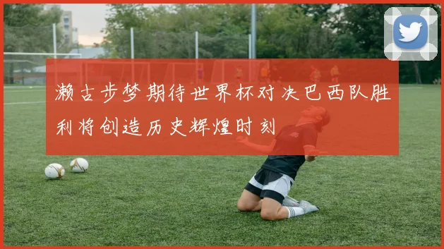濑古步梦期待世界杯对决巴西队胜利将创造历史辉煌时刻