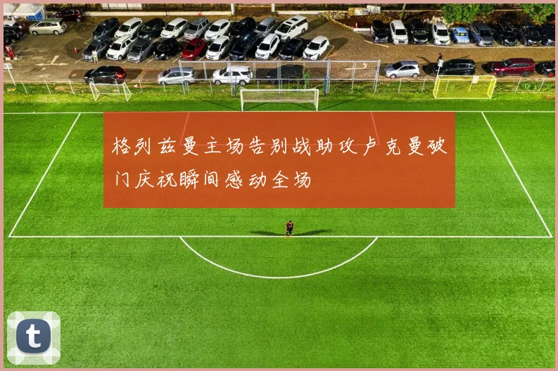 格列兹曼主场告别战助攻卢克曼破门庆祝瞬间感动全场