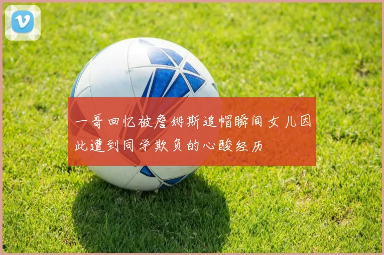一哥回忆被詹姆斯追帽瞬间女儿因此遭到同学欺负的心酸经历