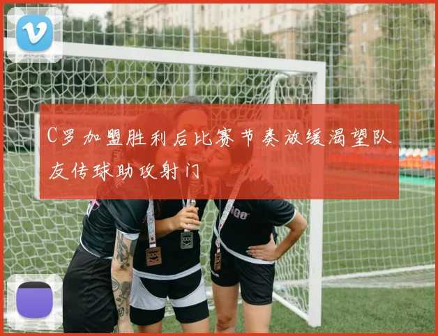 C罗加盟胜利后比赛节奏放缓渴望队友传球助攻射门