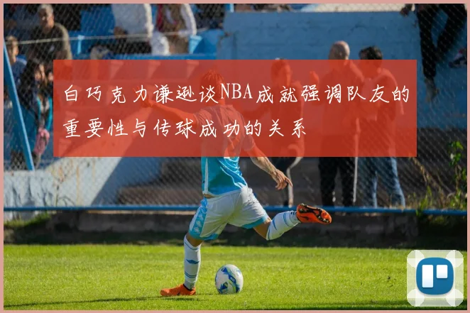 白巧克力谦逊谈NBA成就强调队友的重要性与传球成功的关系